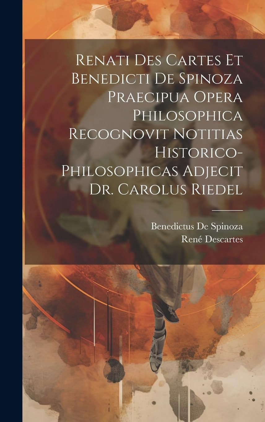 Renati Des Cartes Et Benedicti De Spinoza Praecipua Opera Philosophica Recognovit Notitias Historico-Philosophicas Adjecit Dr. Carolus Riedel