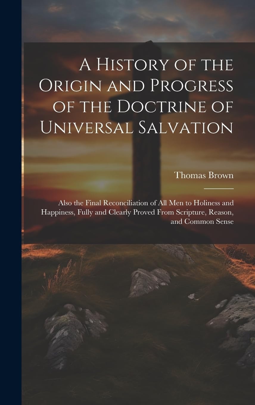 A History of the Origin and Progress of the Doctrine of Universal Salvation: Also the Final Reconciliation of All Men to Holiness and Happiness, Fully