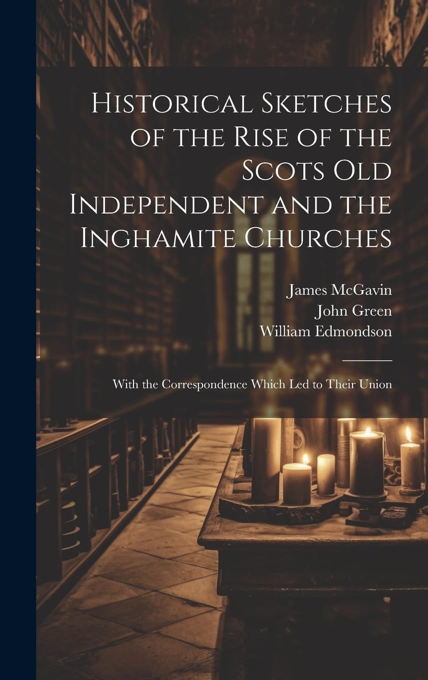 Historical Sketches of the Rise of the Scots Old Independent and the Inghamite Churches With the Correspondence Which Led to Their Union