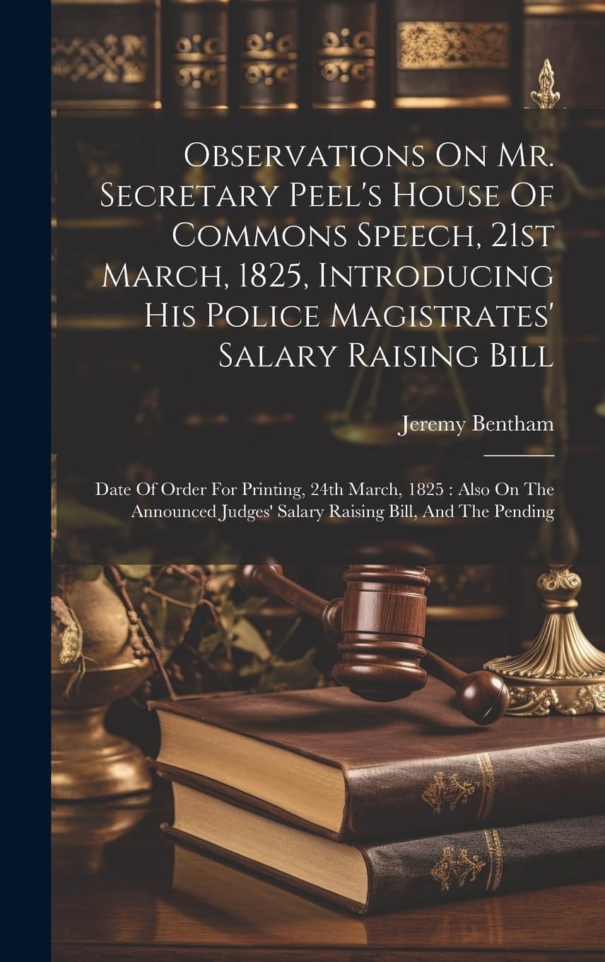 Observations On Mr. Secretary Peel's House Of Commons Speech, 21st March, 1825, Introducing His Police Magistrates' Salary Raising Bill Date Of Order For Printing, 24th March, 1825: Also On The Announced Judges' Salary Raising Bill, And The Pending