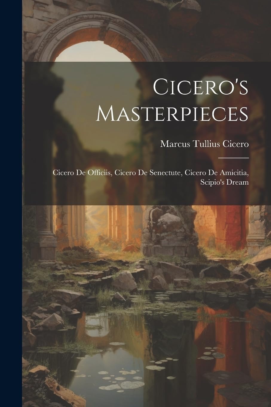 Cicero's Masterpieces Cicero De Officiis, Cicero De Senectute, Cicero De Amicitia, Scipio's Dream
