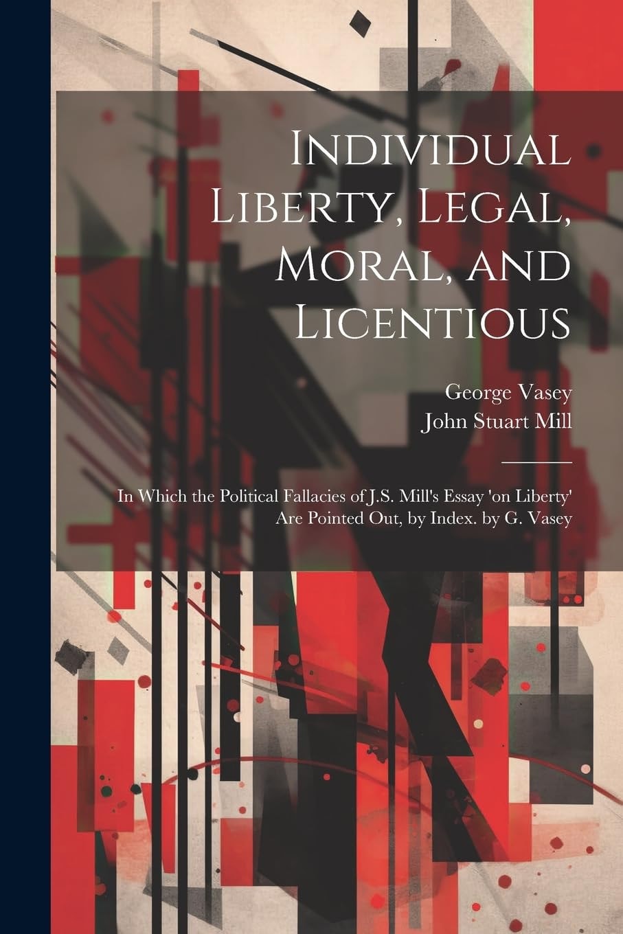 Individual Liberty, Legal, Moral, and Licentious In Which the Political Fallacies of J.S. Mill's Essay 'on Liberty' Are Pointed Out, by Index. by G. Vasey