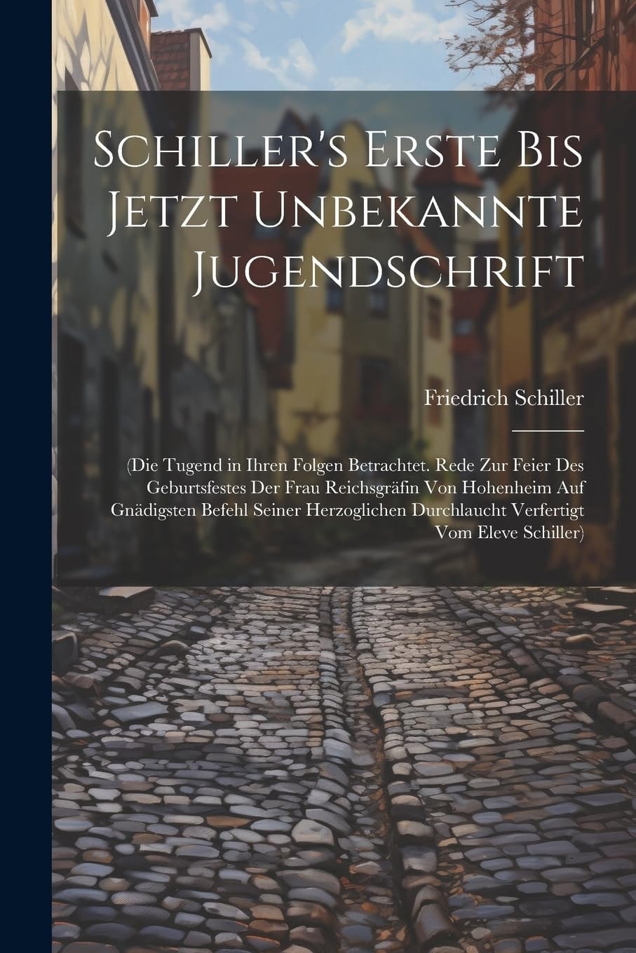 Schiller's Erste Bis Jetzt Unbekannte Jugendschrift (Die Tugend in Ihren Folgen Betrachtet. Rede Zur Feier Des Geburtsfestes Der Frau Reichsgräfin Von Hohenheim Auf Gnädigsten Befehl Seiner Herzoglichen Durchlaucht Verfertigt Vom Eleve Schiller)