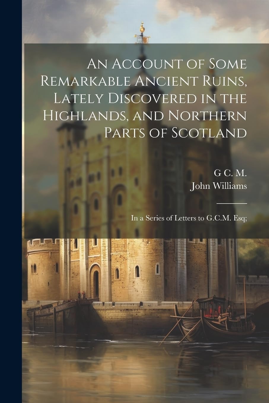 An Account of Some Remarkable Ancient Ruins, Lately Discovered in the Highlands, and Northern Parts of Scotland In a Series of Letters to G. C. M. Esq;