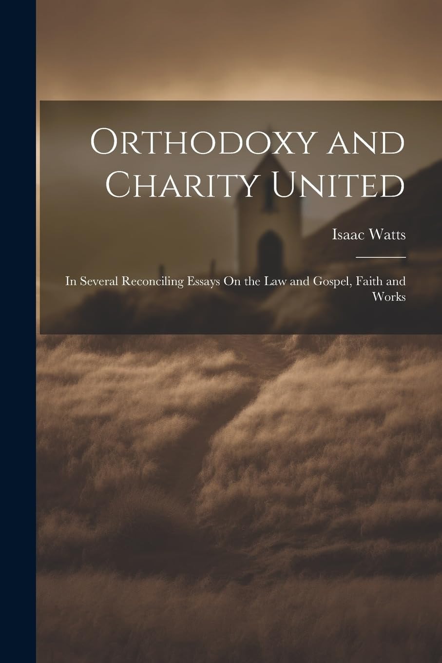 Orthodoxy and Charity United In Several Reconciling Essays On the Law and Gospel, Faith and Works
