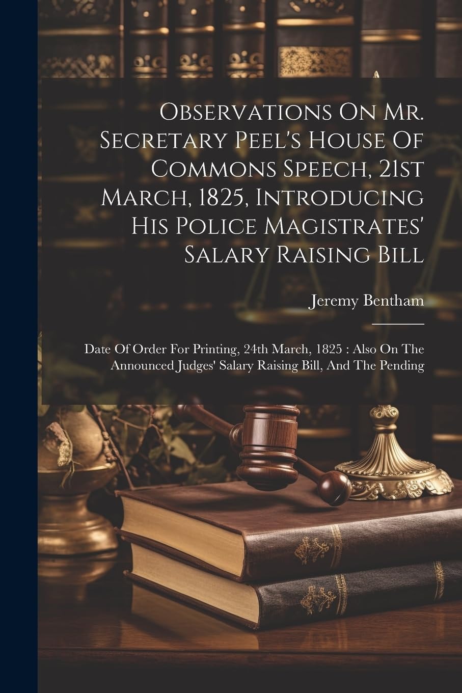 Observations on Mr. Secretary Peel's House of Commons Speech, 21st March, 1825, Introducing His Police Magistrates' Salary Raising Bill Date of Order