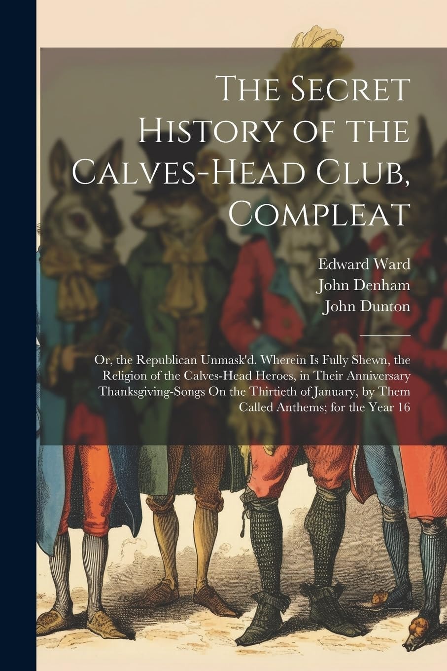 The Secret History of the Calves-Head Club, Compleat Or, the Republican Unmask'd. Wherein Is Fully Shewn, the Religion of the Calves-Head Heroes, in Their Anniversary Thanksgiving-Songs On the Thirtieth of January, by Them Called Anthems; for the Year 16