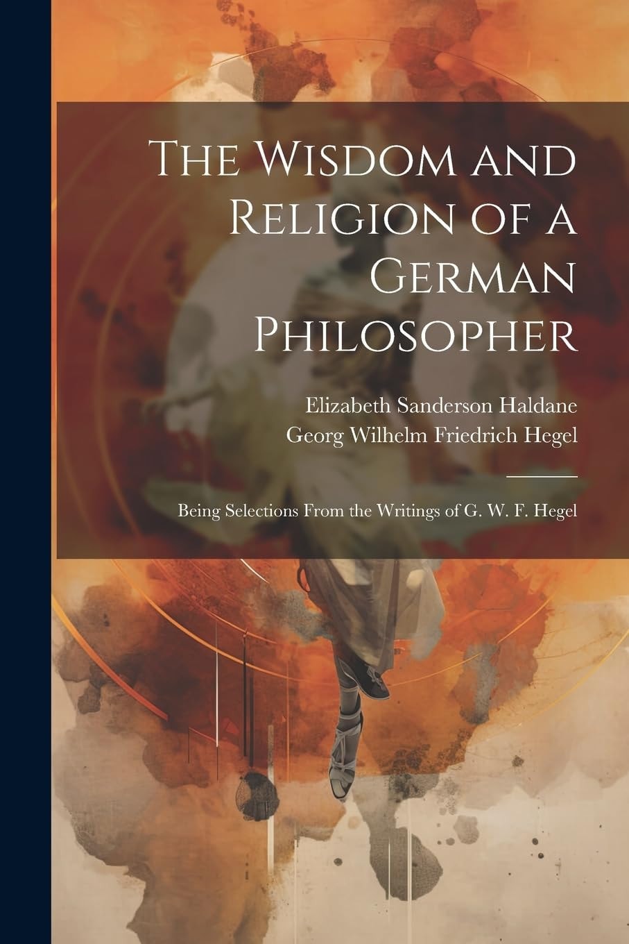 The Wisdom and Religion of a German Philosopher Being Selections From the Writings of G. W. F. Hegel