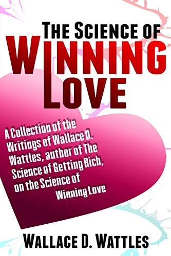 The Science of Winning Love A Collection of the Writings of Wallace D. Wattles, Author of the Science of Getting Rich, on the Science of Winning Love