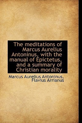 The Meditations of Marcus Aurelius Antoninus, With the Manual of Epictetus, and a Summary of Christian Morality (Bibliolife Reproduction)