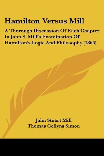Hamilton Versus Mill A Thorough Discussion Of Each Chapter In John S. Mill's Examination Of Hamilton's Logic And Philosophy (1866)