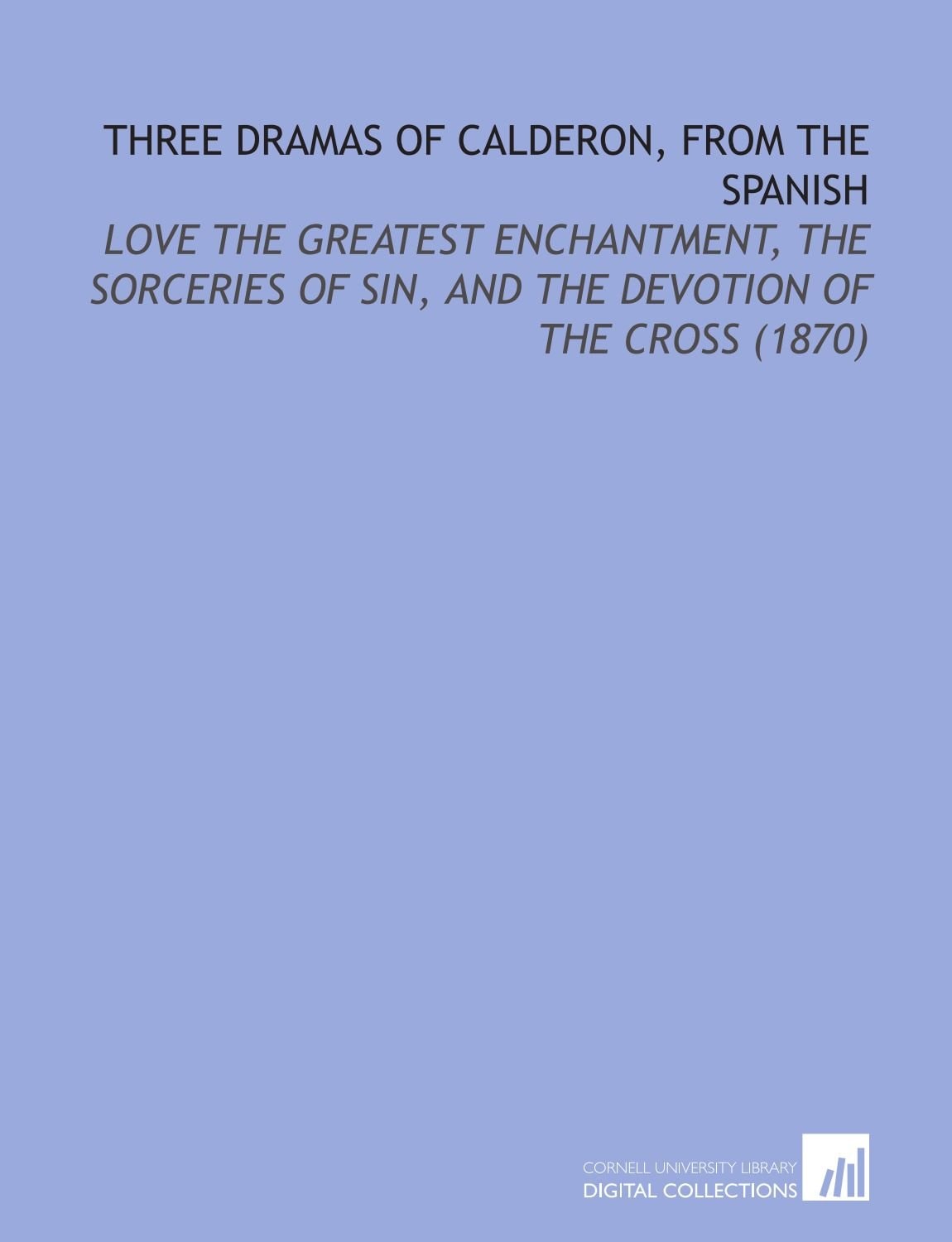 Three Dramas of Calderon, From the Spanish: Love the Greatest Enchantment, the Sorceries of Sin, and the Devotion of the Cross (1870)