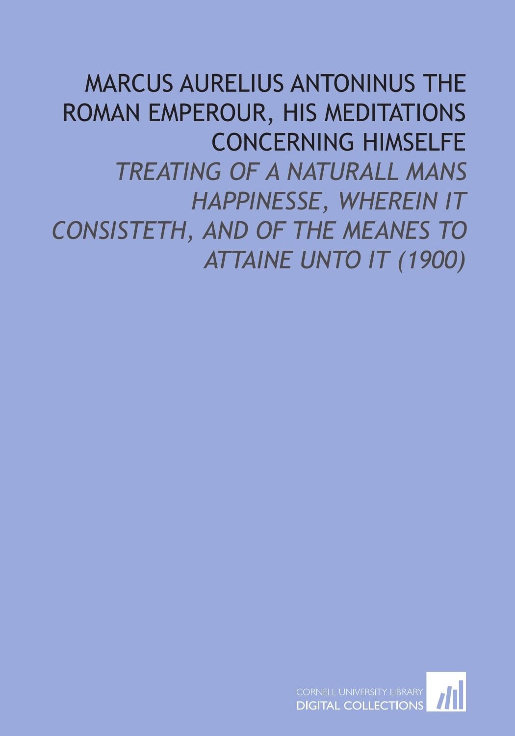 Marcus Aurelius Antoninus the Roman Emperour, His Meditations Concerning Himselfe: Treating of a Naturall Mans Happinesse, Wherein it Consisteth, and of the Meanes to Attaine Unto it (1900)