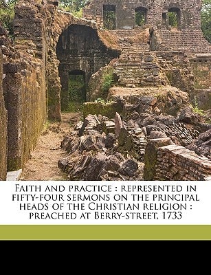 Faith and Practice Represented in Fifty-Four Sermons on the Principal Heads of the Christian Religion; Preached at Berry-Street 1733