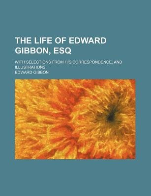 Life of Edward Gibbon, Esq; with Selections from His Correspondence, and Illustrations