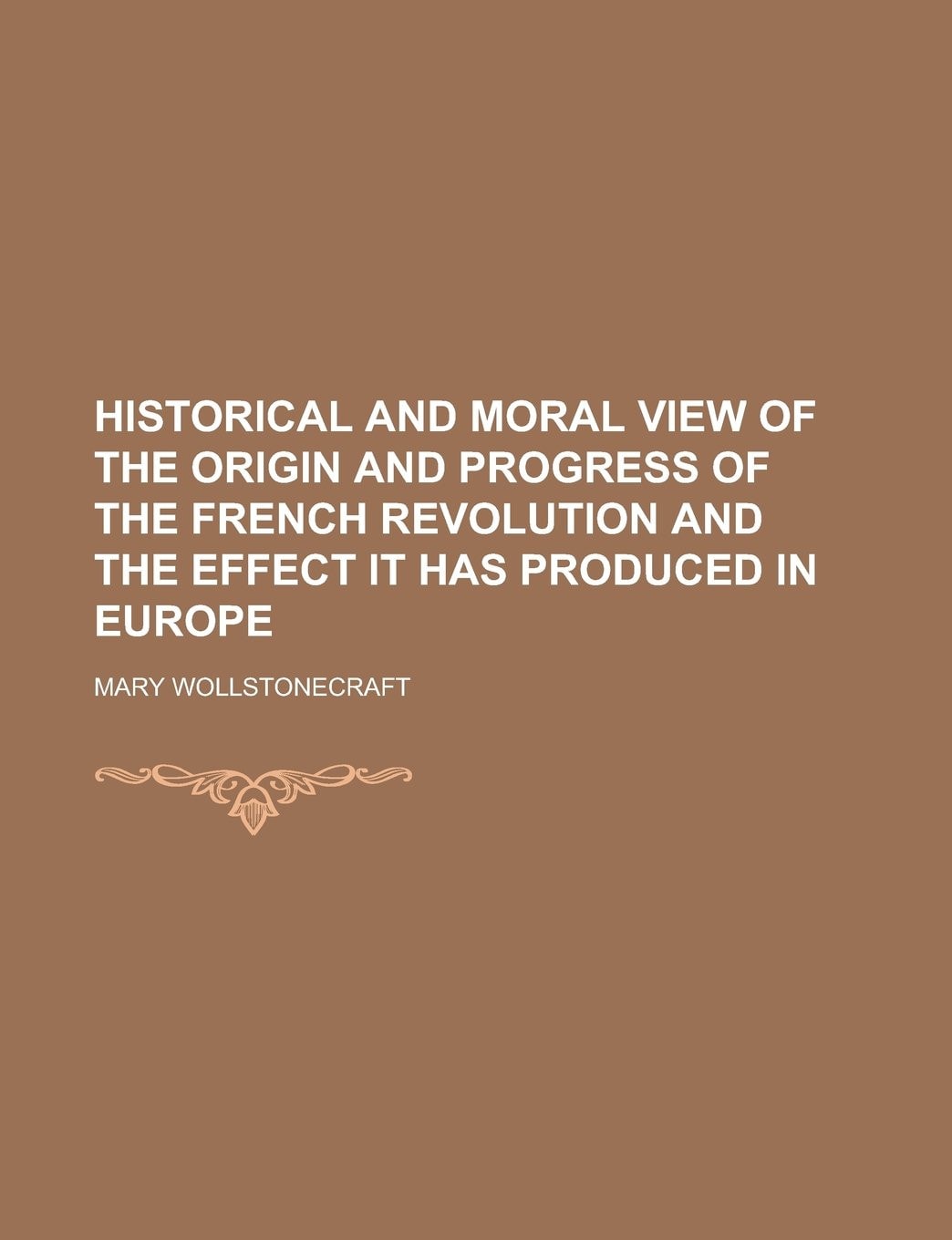 Historical and Moral View of the Origin and Progress of the French Revolution and the Effect It Has Produced in Europe