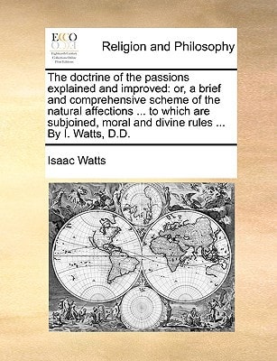 The doctrine of the passions explained and improved: or, a brief and comprehensive scheme of the natural affections ... to which are subjoined, moral and divine rules ... By I. Watts, D.D