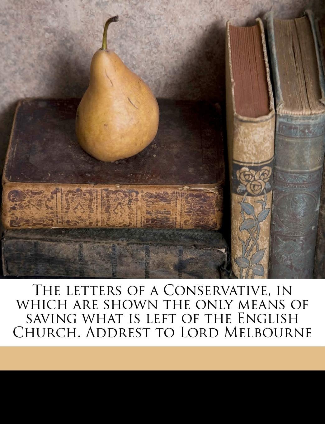 The Letters Of A Conservative: In Which Are Shown The Only Means Of Saving What Is Left Of The English Church, Addrest To Lord Melbourne