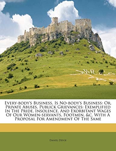Every-body's Business, Is No-body's Business: Or, Private Abuses, Publick Grievances: Exemplified In The Pride, Insolence, And Exorbitant Wages Of Our ... &c. With A Proposal For Amendment Of The Same
