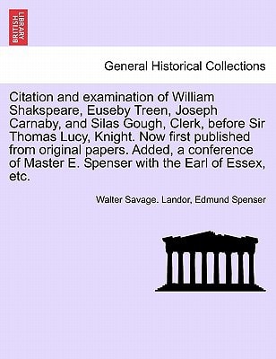 Citation and examination of William Shakspeare, Euseby Treen, Joseph Carnaby, and Silas Gough, Clerk, before Sir Thomas Lucy, Knight. Now first ... E. Spenser with the Earl of Essex, etc