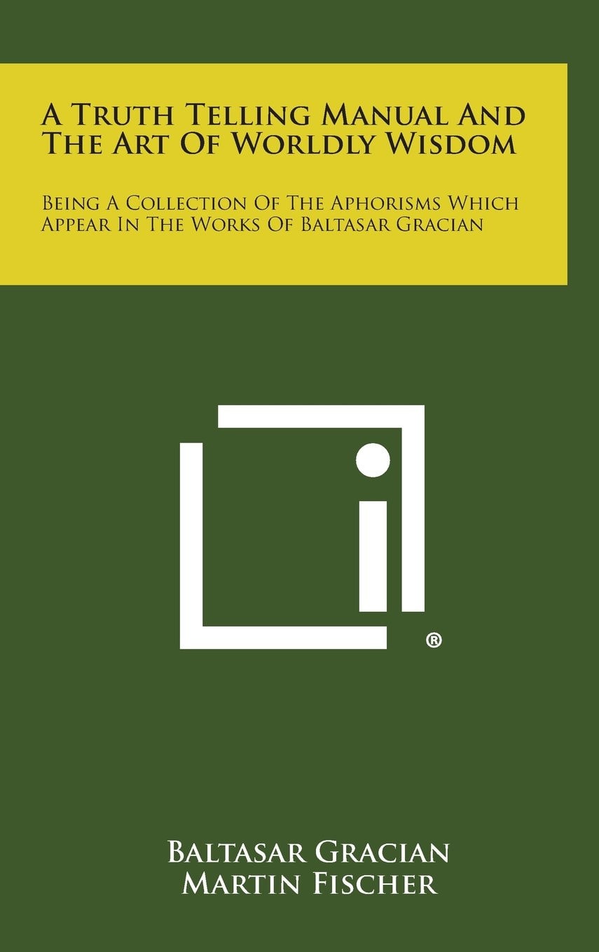 A Truth Telling Manual and the Art of Worldly Wisdom Being a Collection of the Aphorisms Which Appear in the Works of Baltasar Gracian