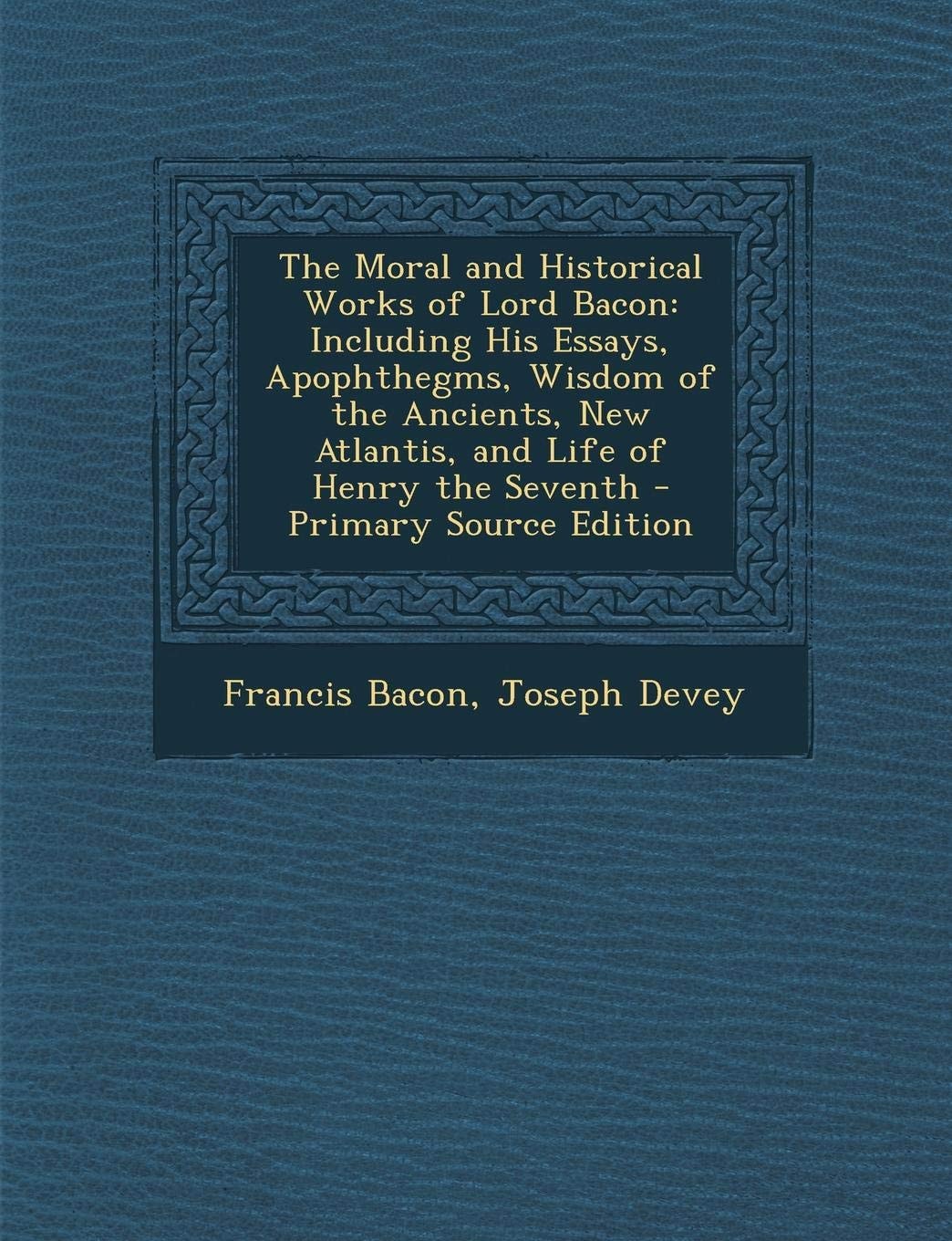 The Moral and Historical Works of Lord Bacon Including His Essays, Apophthegms, Wisdom of the Ancients, New Atlantis, and Life of Henry the Seventh (Classic Reprint)
