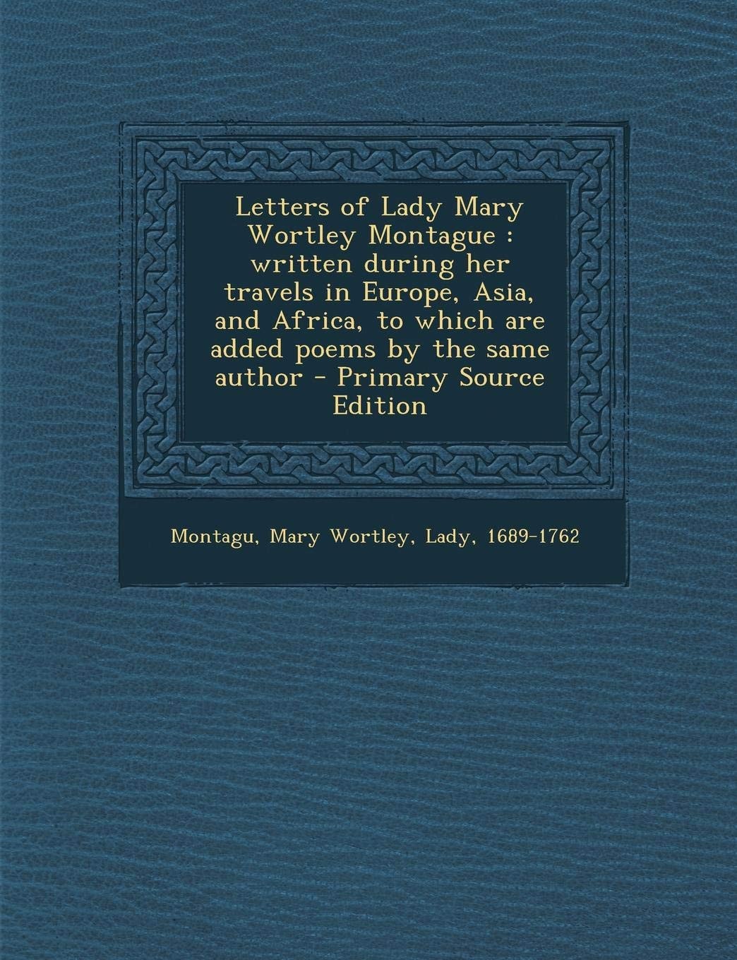 Letters of Lady Mary Wortley Montague Written During Her Travels in Europe, Asia, and Africa, to Which Are Added Poems by the Same Author - Primary