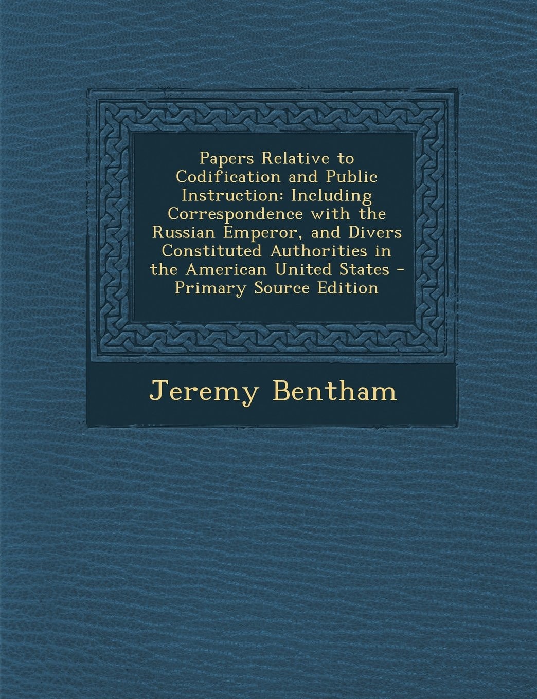 Papers Relative to Codification and Public Instruction: Including Correspondence With the Russian Emperor, and Divers Constituted Authorities in the A