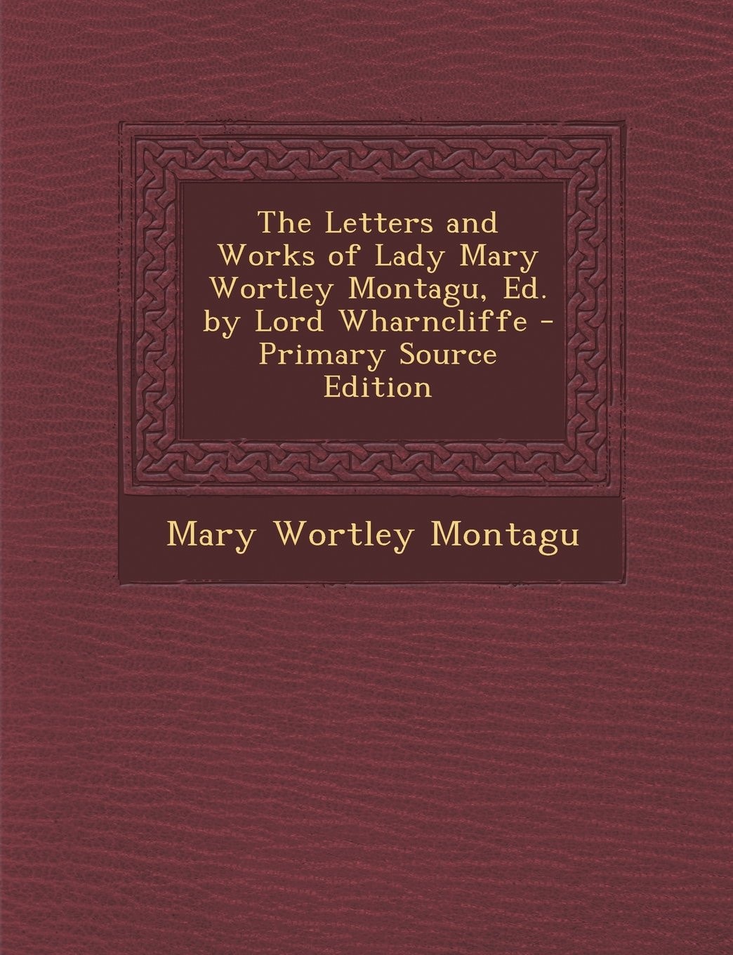 The Letters and Works of Lady Mary Wortley Montagu, Ed. by Lord Wharncliffe - Primary Source Edition
