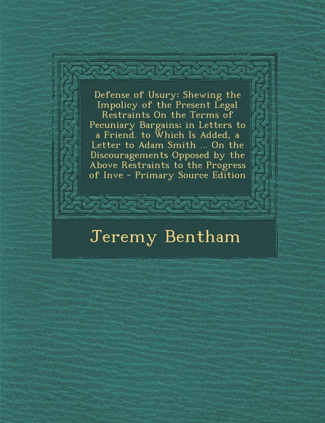 Defense of Usury; Shewing the Impolicy of the Present Legal Restraints on the Terms of Pecuniary Bargains; in Letters to a Friend. to Which Is Added