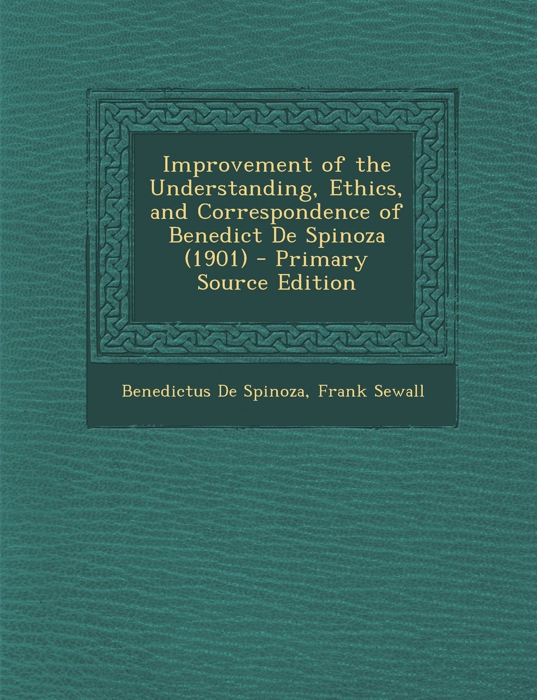 Improvement of the Understanding, Ethics, and Correspondence of Benedict de Spinoza - Primary Source Edition