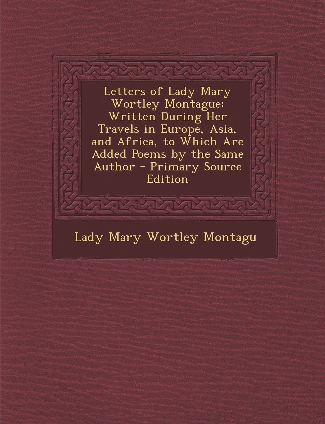 Letters of Lady Mary Wortley Montague Written During Her Travels in Europe, Asia, and Africa, to Which Are Added Poems by the Same Author - Primary S