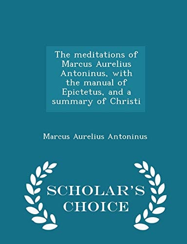 The Meditations of Marcus Aurelius Antoninus, with the Manual of Epictetus, and a Summary of Christi - Scholar's Choice Edition