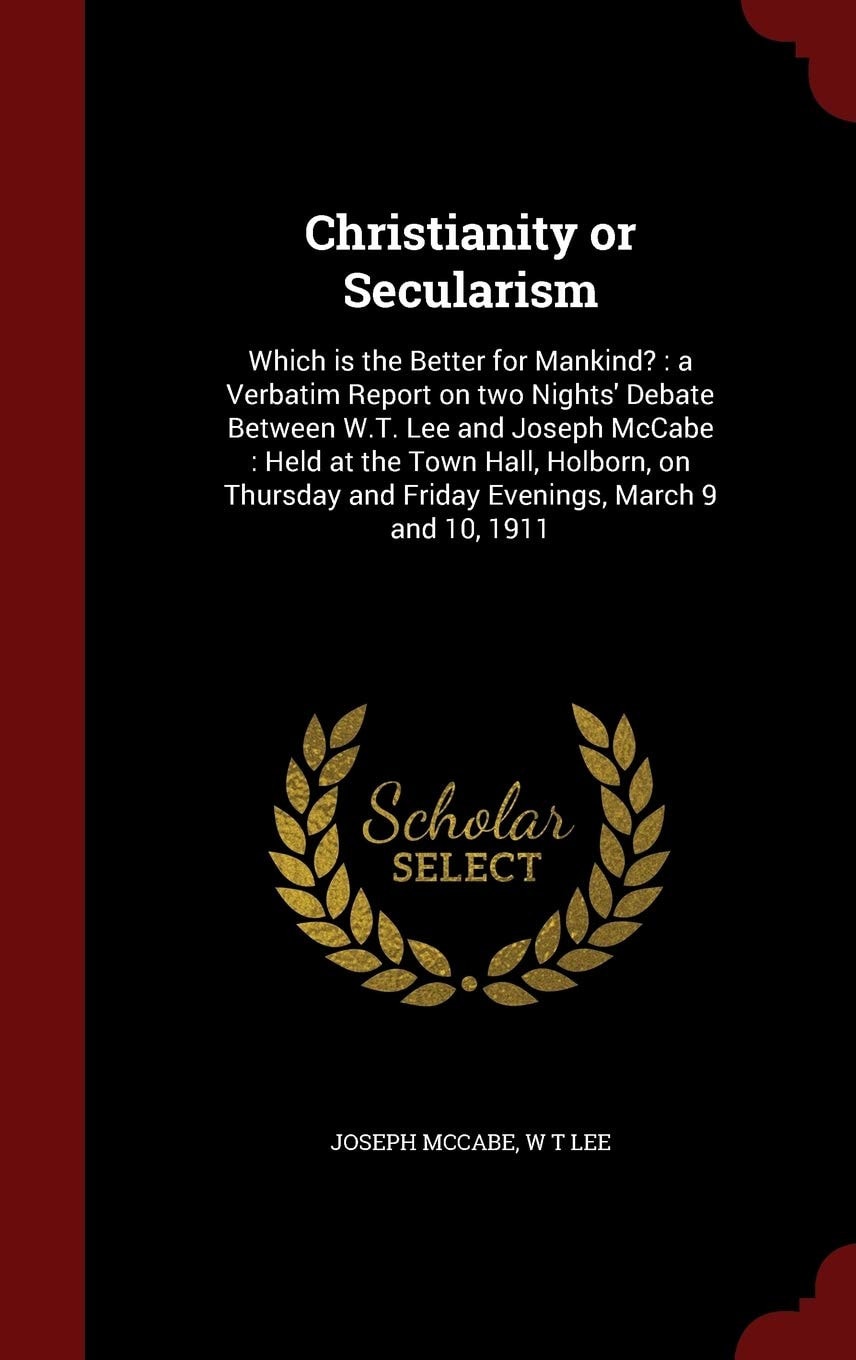 Christianity Or Secularism Which is the Better for Mankind?: a Verbatim Report on Two Nights' Debate Between W.T. Lee and Joseph McCabe: Held at the Town Hall, Holborn, on Thursday and Friday Evenings, March 9 and 10, 1911