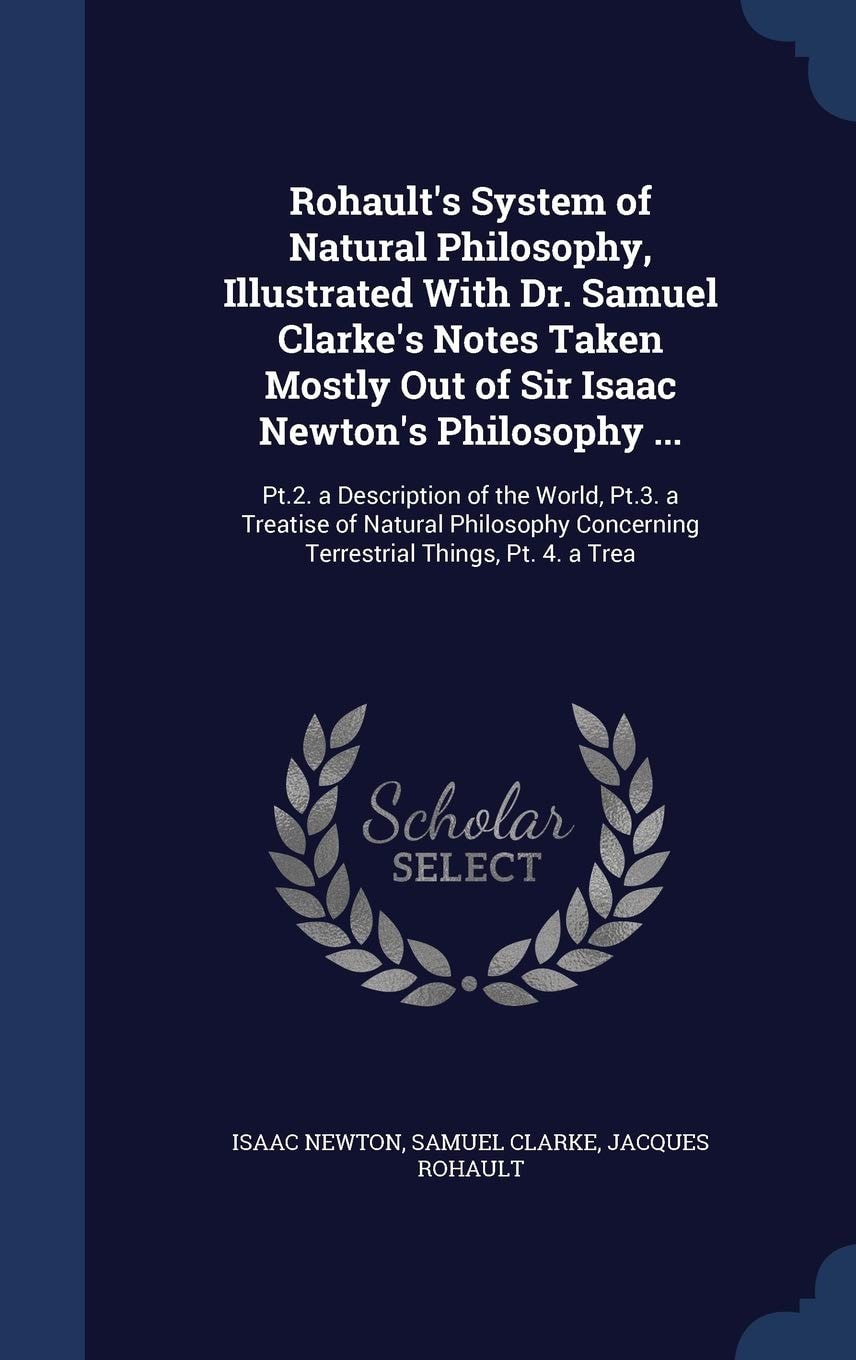 Rohault's System of Natural Philosophy, Illustrated With Dr. Samuel Clarke's Notes Taken Mostly Out of Sir Isaac Newton's Philosophy ... Pt.2. a Description of the World, Pt.3. a Treatise of Natural Philosophy Concerning Terrestrial Things, Pt. 4. a Trea