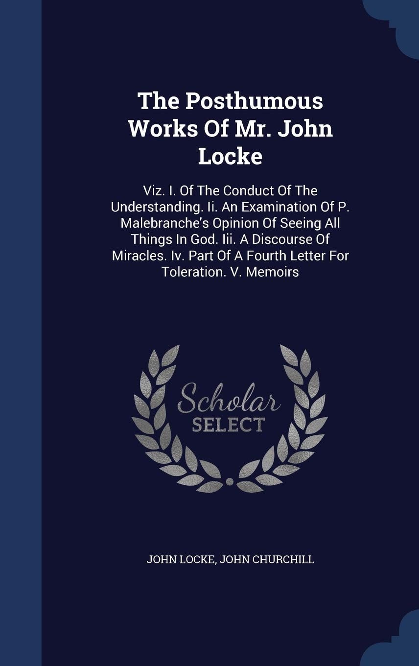 The Posthumous Works Of Mr. John Locke Viz. I. Of The Conduct Of The Understanding. Ii. An Examination Of P. Malebranche's Opinion Of Seeing All Things In God. Iii. A Discourse Of Miracles. Iv. Part Of A Fourth Letter For Toleration. V. Memoirs