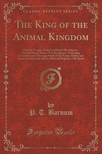The King of the Animal Kingdom How He Caught, Tamed and Ruled His Subjects; Natural History from a New Standpoint, Presenting a Complete and Thorough Study of the Nature, Habits and Characteristics of the Beasts, Birds and Reptiles of the Earth