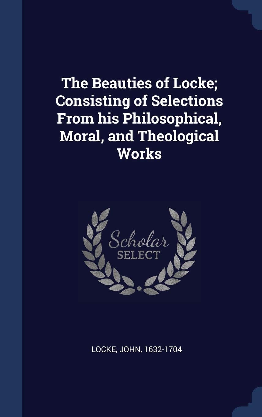 The Beauties of Locke Consisting of Selections from His Philosophical, Moral, and Theological Works (Classic Reprint)