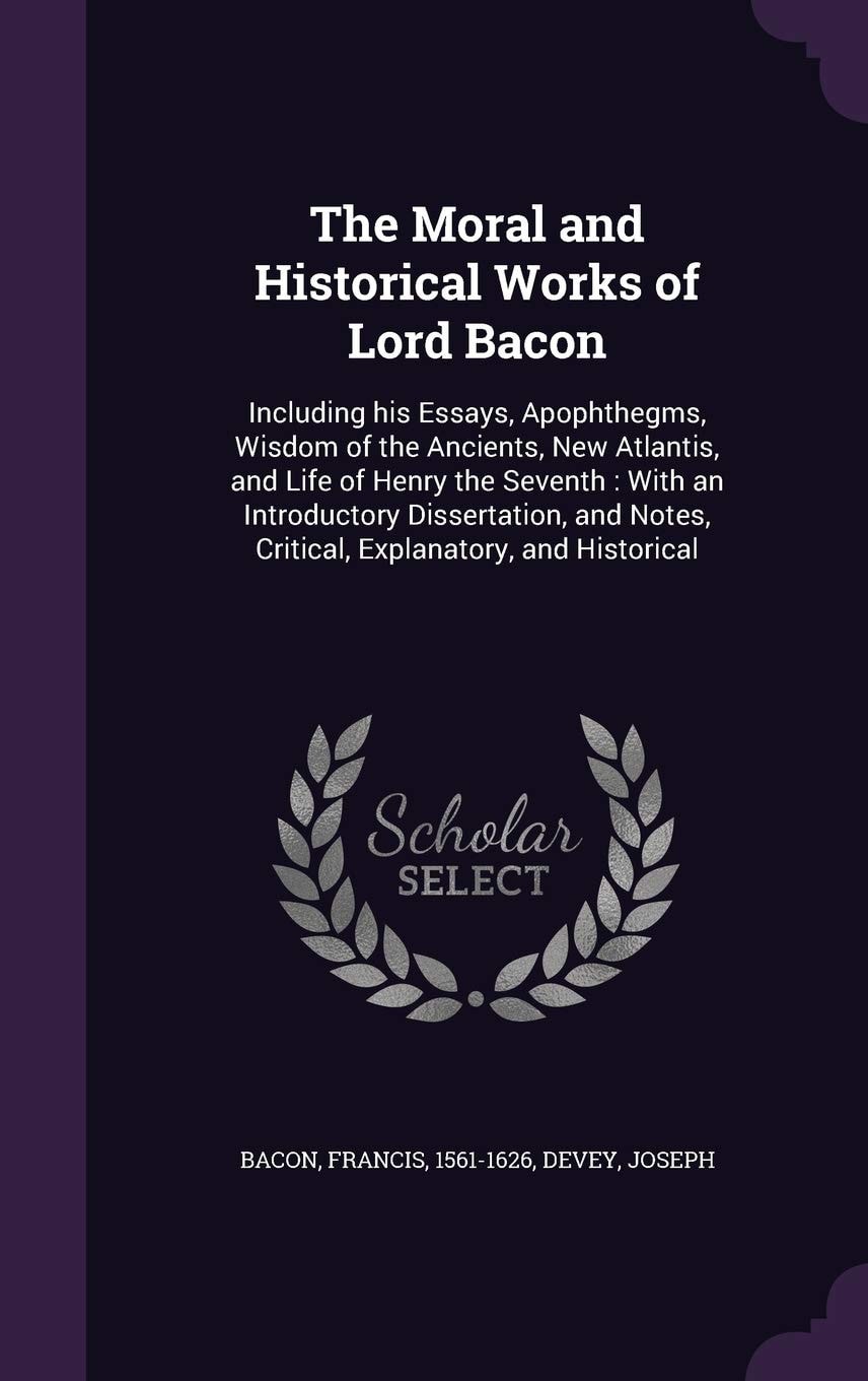 The Moral and Historical Works of Lord Bacon Including His Essays, Apophthegms, Wisdom of the Ancients, New Atlantis, and Life of Henry the Seventh: With an Introductory Dissertation, and Notes, Critical, Explanatory, and Historical