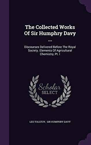 The Collected Works of Sir Humphry Davy ... Discourses Delivered Before the Royal Society. Elements of Agricultural Chemistry, PT. I