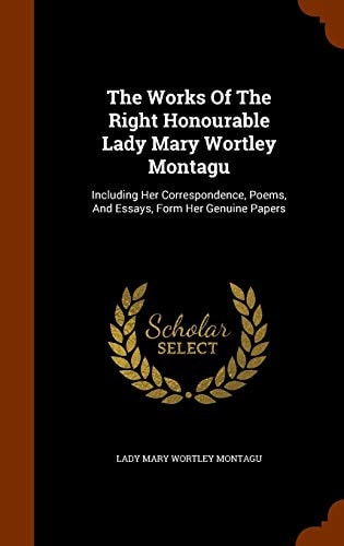 The Works Of The Right Honourable Lady Mary Wortley Montagu Including Her Correspondence, Poems, And Essays, Form Her Genuine Papers