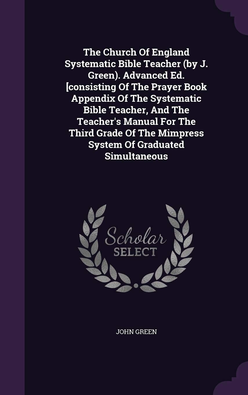 The Church Of England Systematic Bible Teacher (by J. Green). Advanced Ed. [consisting Of The Prayer Book Appendix Of The Systematic Bible Teacher, And The Teacher's Manual For The Third Grade Of The Mimpress System Of Graduated Simultaneous