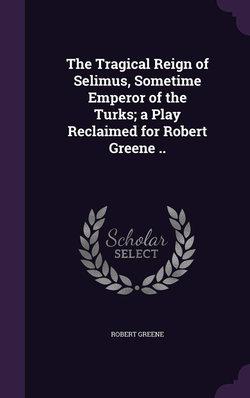 The Tragical Reign of Selimus, Sometime Emperor of the Turks A Play Reclaimed for Robert Greene