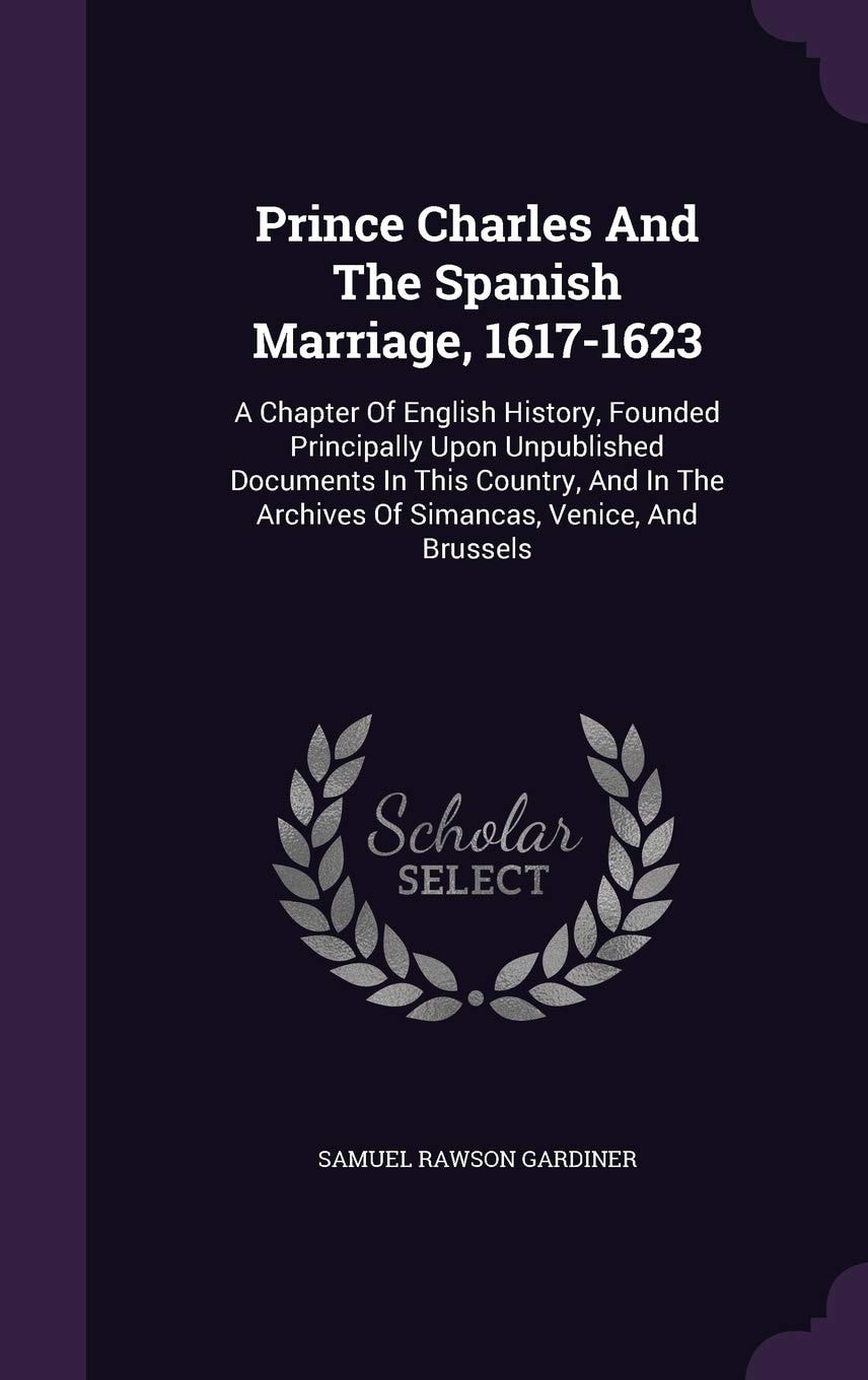 Prince Charles And The Spanish Marriage, 1617-1623 A Chapter Of English History, Founded Principally Upon Unpublished Documents In This Country, And In The Archives Of Simancas, Venice, And Brussels