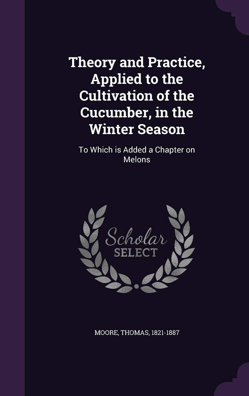 Theory and Practice, Applied to the Cultivation of the Cucumber, in the Winter Season To Which Is Added, a Chapter on Melons (Classic Reprint)