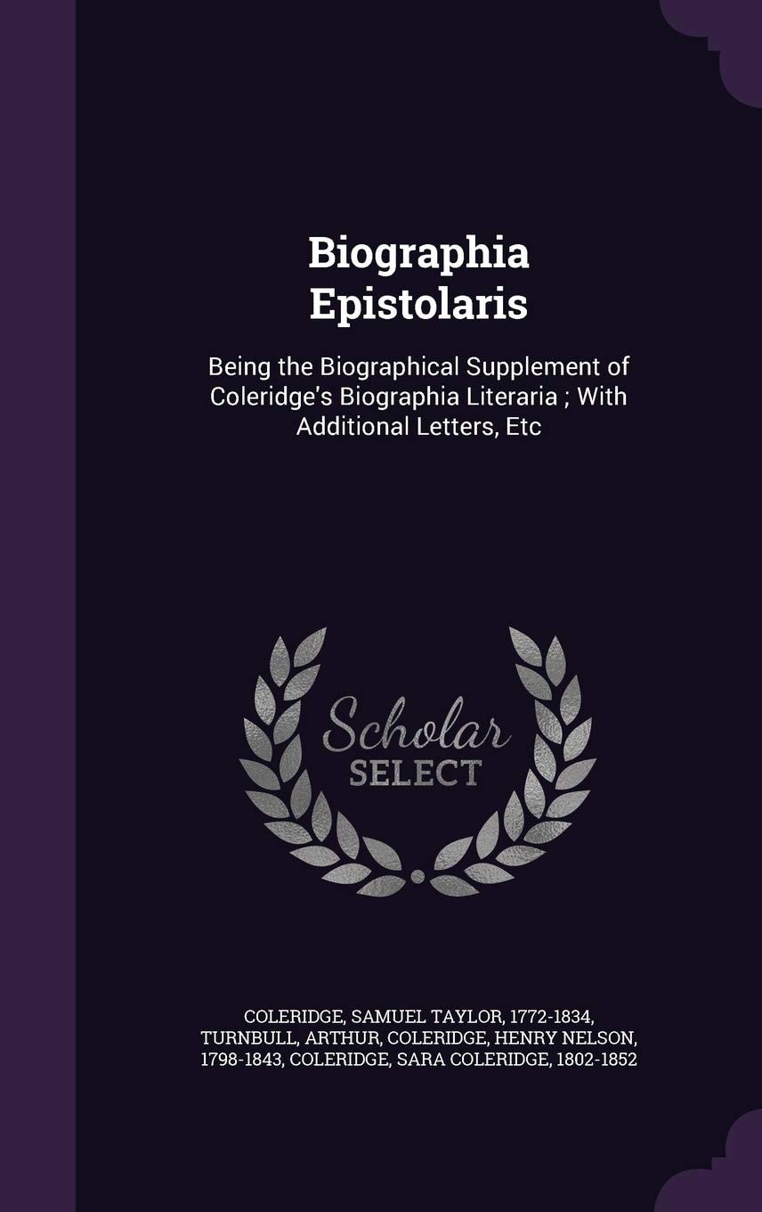 Biographia Epistolaris Being the Biographical Supplement of Coleridge's Biographia Literaria; With Additional Letters, Etc