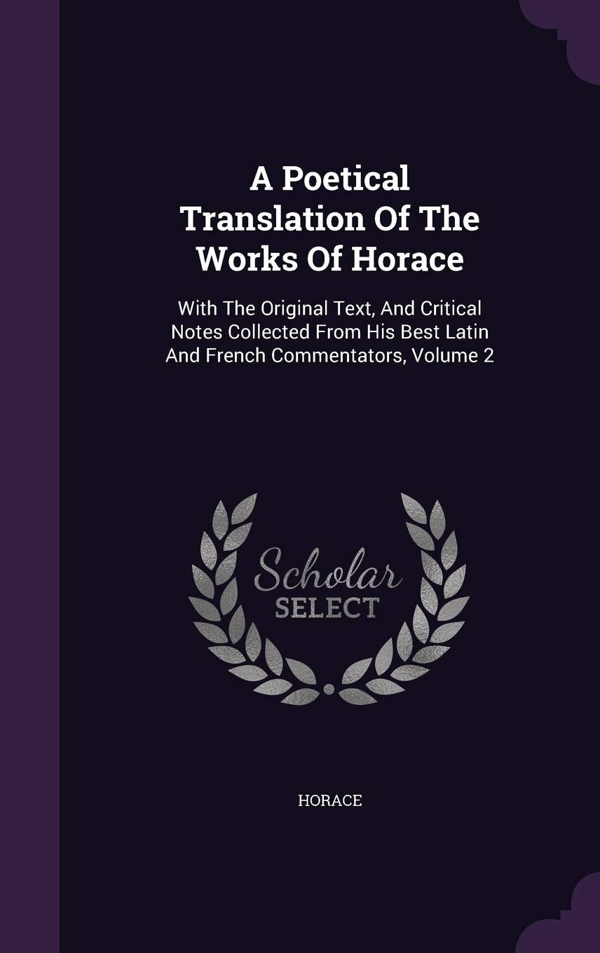 A Poetical Translation Of The Works Of Horace With The Original Text, And Critical Notes Collected From His Best Latin And French Commentators, Volume 1