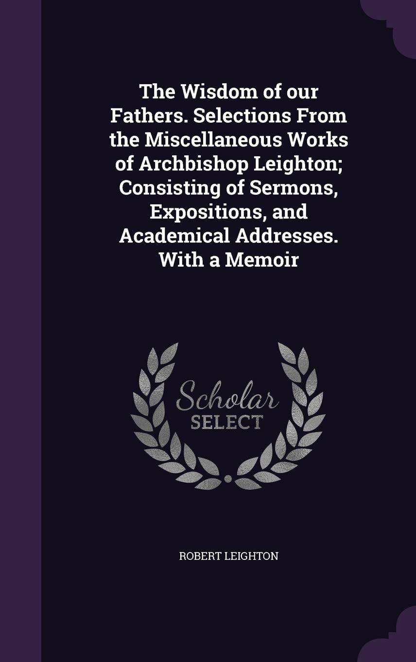 The Wisdom of Our Fathers Selections from the Miscellaneous Works of Archbishop Leighton; Consisting of Sermons, Expositions, and Academical Addresses, with a Memoir (Classic Reprint)