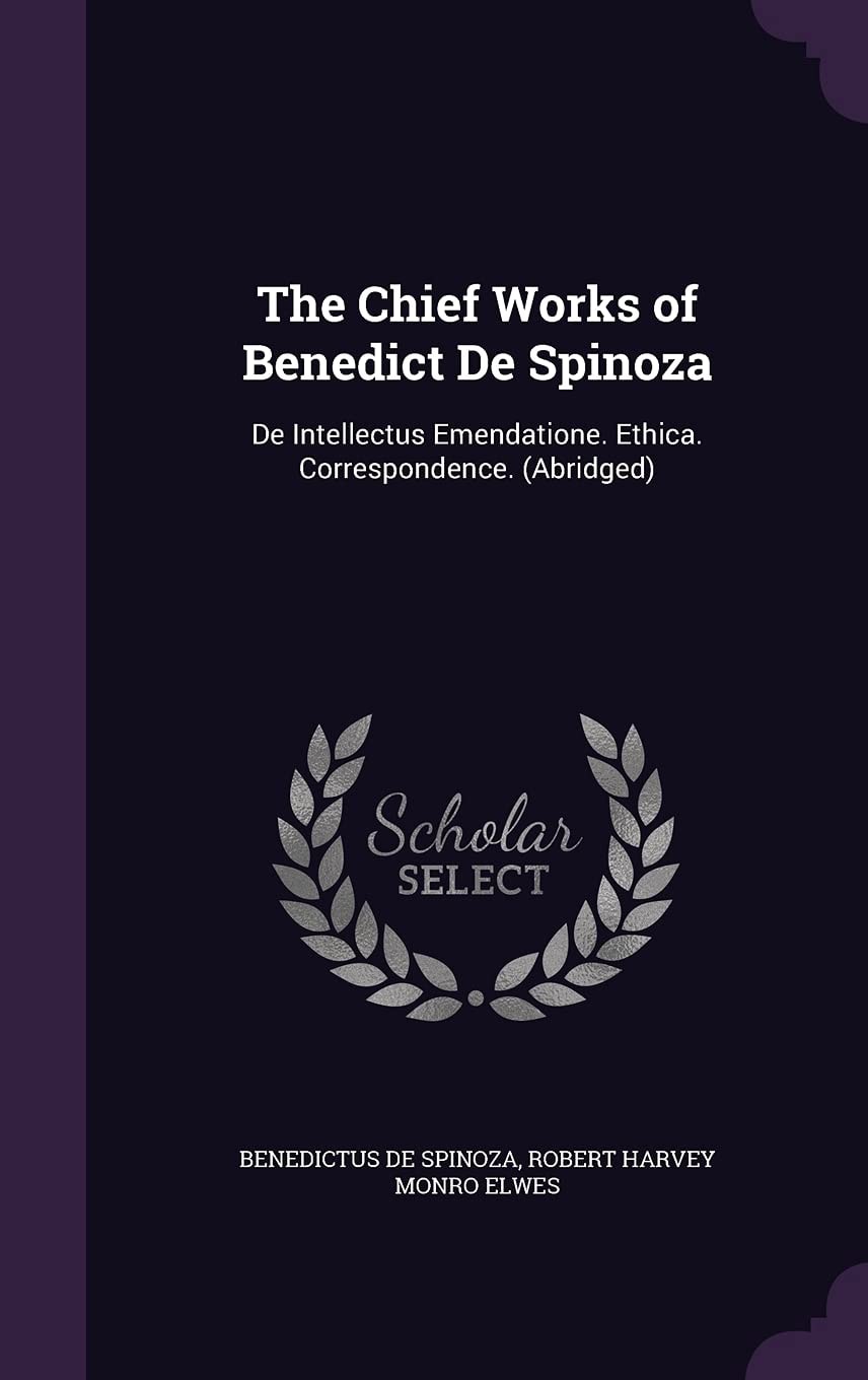 The Chief Works of Benedict De Spinoza De Intellectus Emendatione. Ethica. Correspondence. (Abridged)