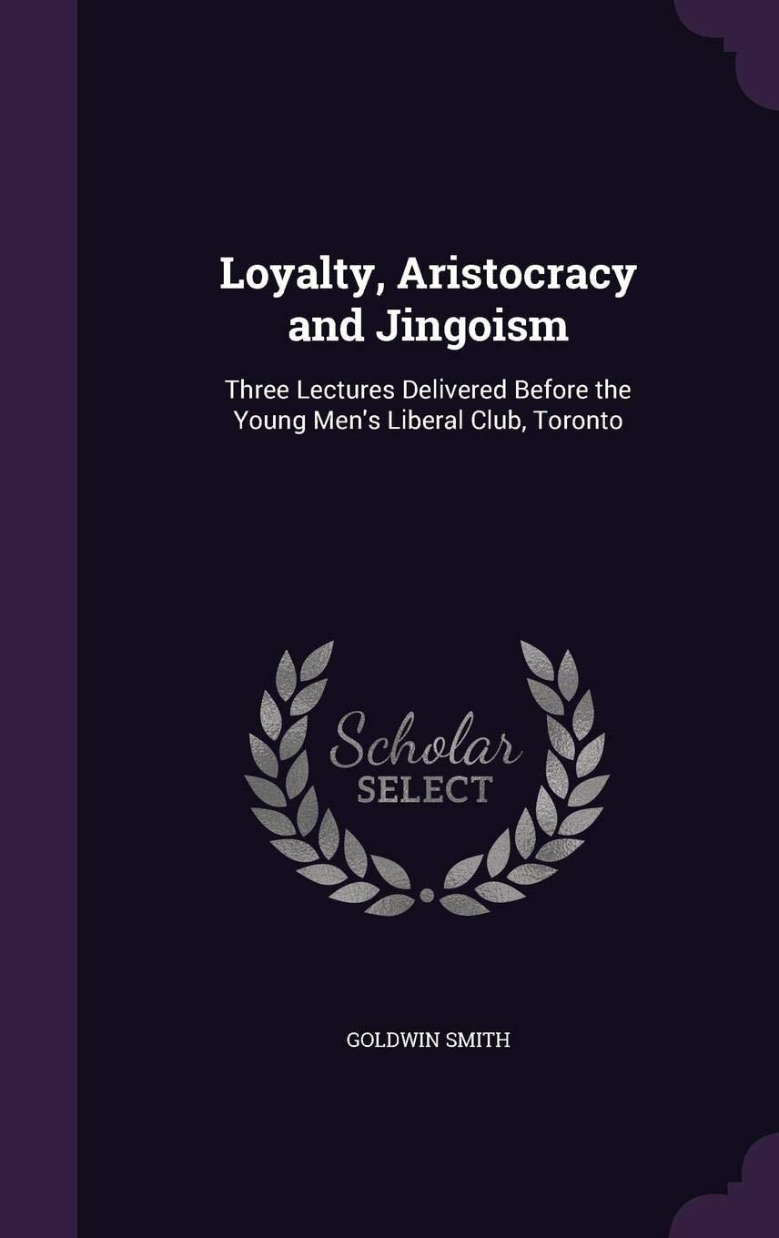 Loyalty, Aristocracy and Jingoism Three Lectures Delivered Before the Young Men's Liberal Club, Toronto